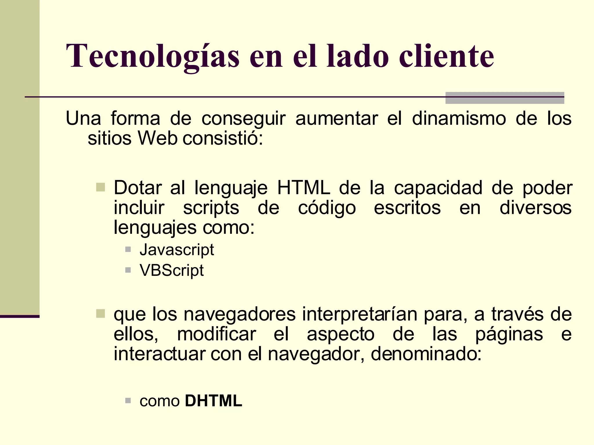 Tecnologías en el lado cliente Una forma de conseguir aumentar el dinamismo de los sitios Web consistió: Dotar al lenguaje HTML de la capacidad de poder incluir scripts de código escritos en diversos lenguajes como: Javascript VBScript  que los navegadores interpretarían para, a través de ellos, modificar el aspecto de las páginas e interactuar con el navegador, denominado: como  DHTML 