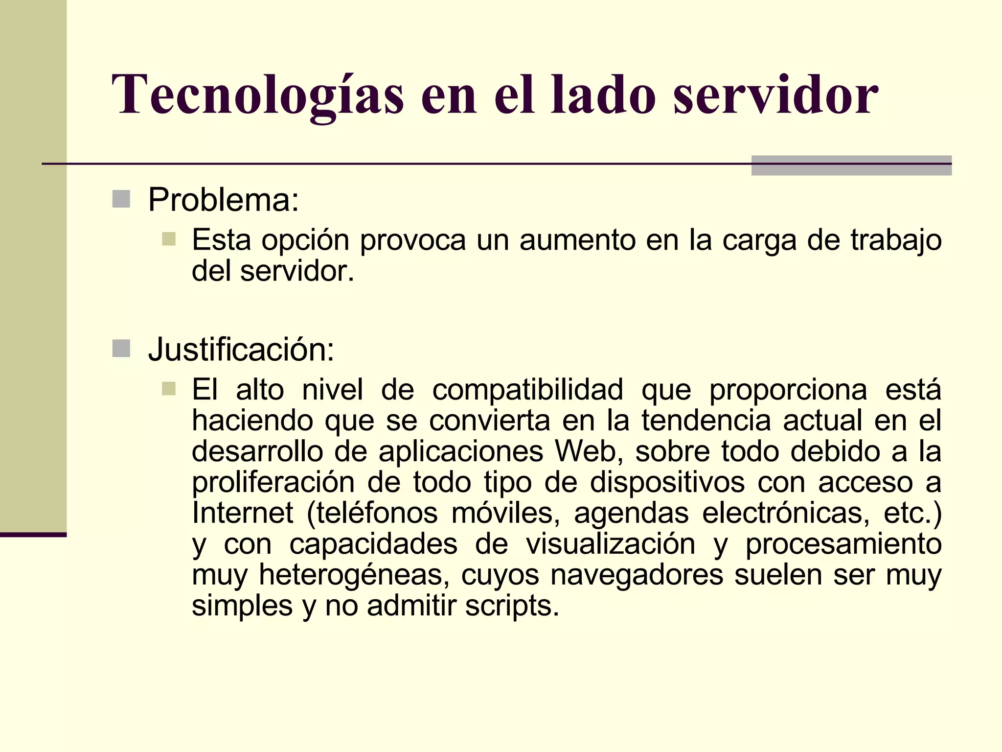 Tecnologías en el lado servidor Problema: Esta opción provoca un aumento en la carga de trabajo del servidor. Justificación: El alto nivel de compatibilidad que proporciona está haciendo que se convierta en la tendencia actual en el desarrollo de aplicaciones Web, sobre todo debido a la proliferación de todo tipo de dispositivos con acceso a Internet (teléfonos móviles, agendas electrónicas, etc.) y con capacidades de visualización y procesamiento muy heterogéneas, cuyos navegadores suelen ser muy simples y no admitir scripts.  