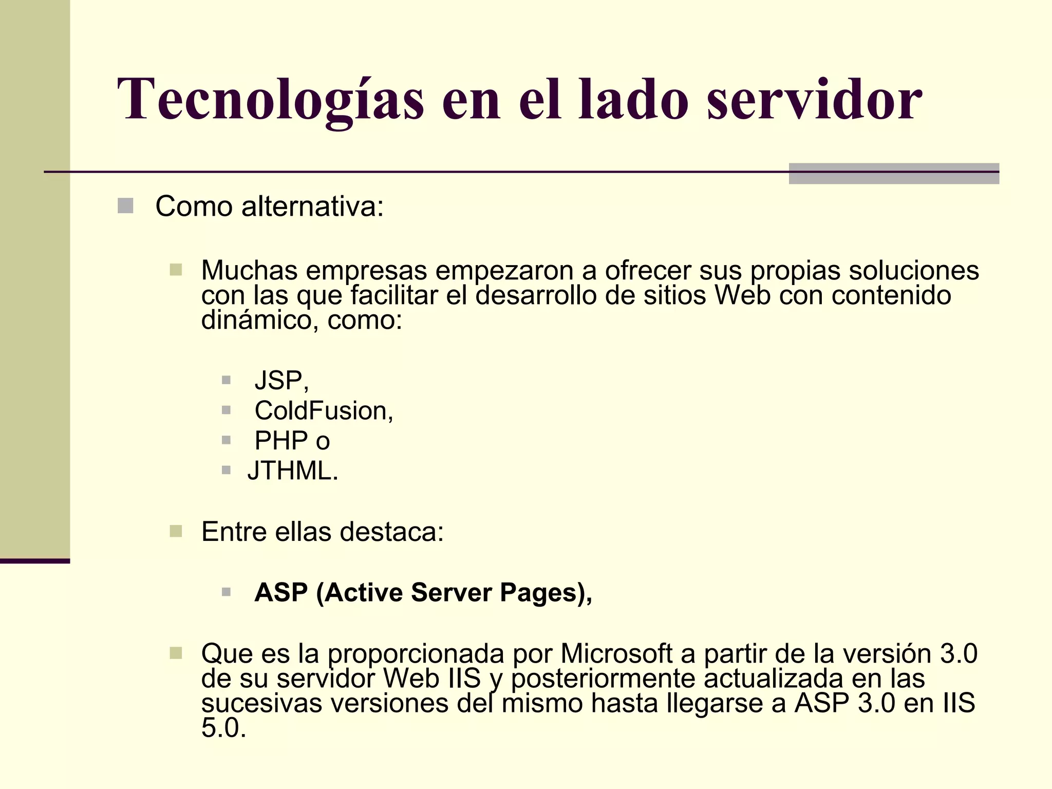 Tecnologías en el lado servidor Como alternativa: Muchas empresas empezaron a ofrecer sus propias soluciones con las que facilitar el desarrollo de sitios Web con contenido dinámico, como: JSP, ColdFusion, PHP o  JTHML. Entre ellas destaca: ASP (Active Server Pages), Que es la proporcionada por Microsoft a partir de la versión 3.0 de su servidor Web IIS y posteriormente actualizada en las sucesivas versiones del mismo hasta llegarse a ASP 3.0 en IIS 5.0.  