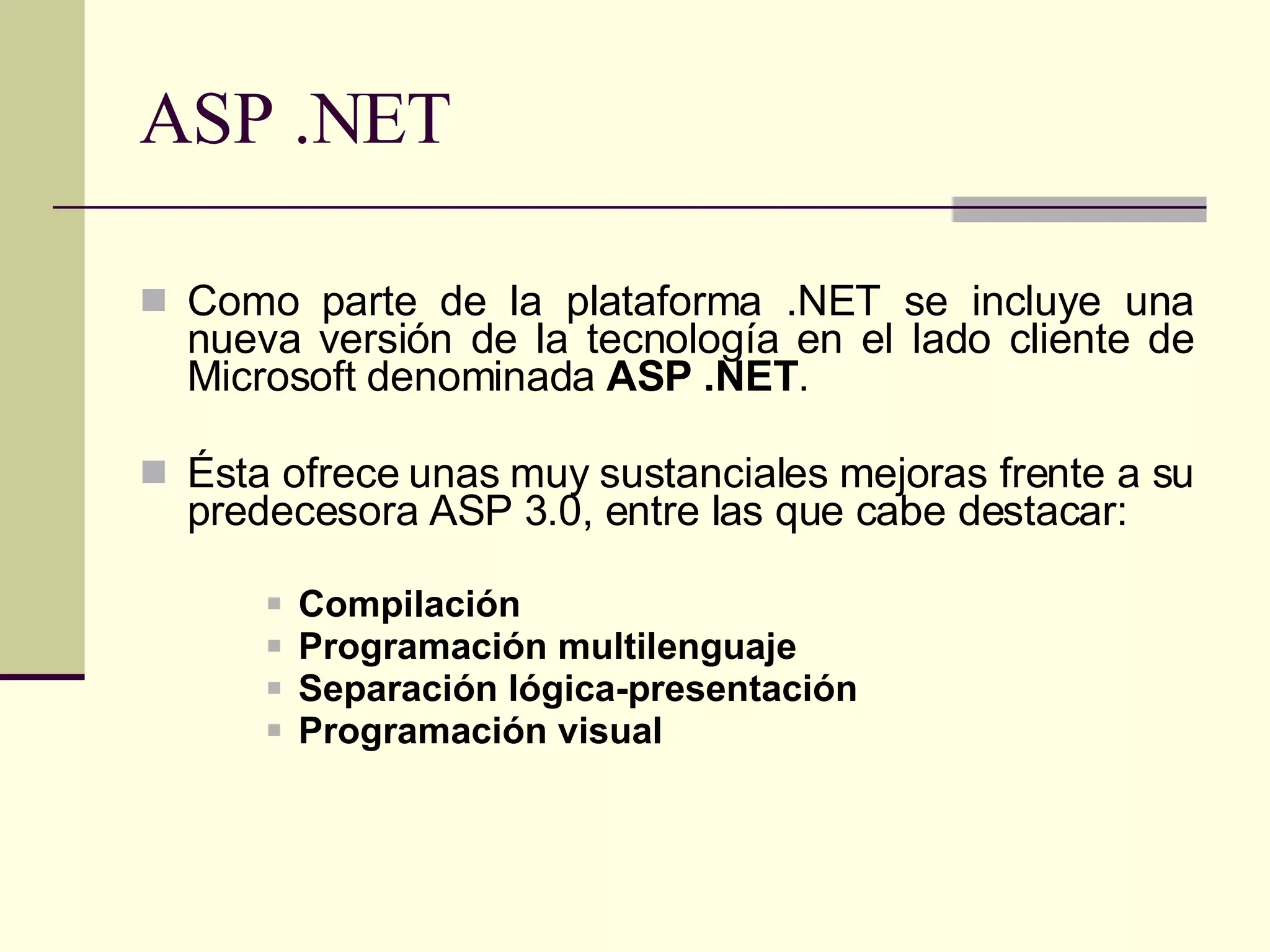 ASP .NET Como parte de la plataforma .NET se incluye una nueva versión de la tecnología en el lado cliente de Microsoft denominada  ASP .NET .  Ésta ofrece unas muy sustanciales mejoras frente a su predecesora ASP 3.0, entre las que cabe destacar: Compilación Programación multilenguaje   Separación lógica-presentación   Programación visual   