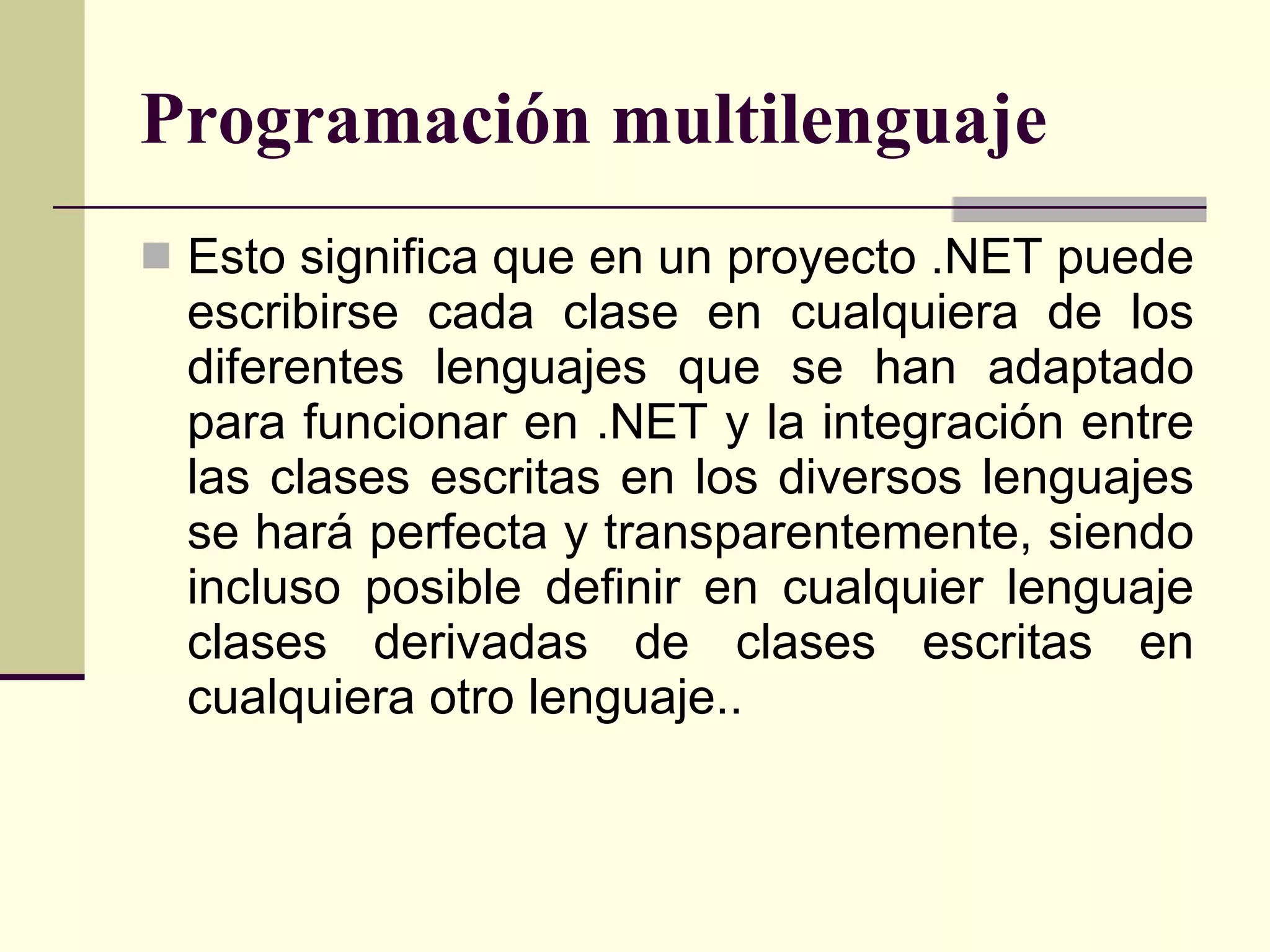 Programación multilenguaje Esto significa que en un proyecto .NET puede escribirse cada clase en cualquiera de los diferentes lenguajes que se han adaptado para funcionar en .NET y la integración entre las clases escritas en los diversos lenguajes se hará perfecta y transparentemente, siendo incluso posible definir en cualquier lenguaje clases derivadas de clases escritas en cualquiera otro lenguaje.. 