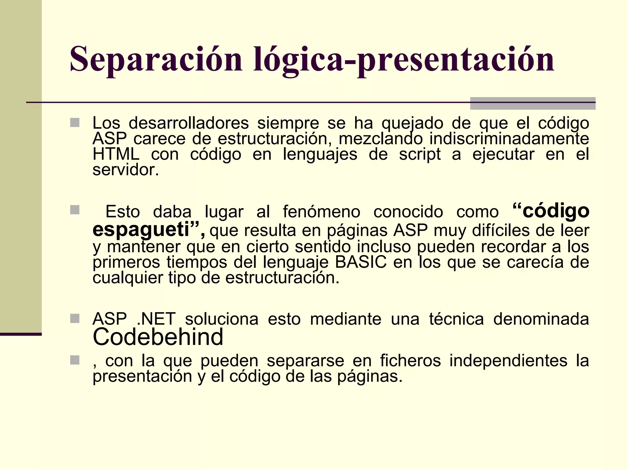 Separación lógica-presentación Los desarrolladores siempre se ha quejado de que el código ASP carece de estructuración, mezclando indiscriminadamente HTML con código en lenguajes de script a ejecutar en el servidor. Esto daba lugar al fenómeno conocido como  “código espagueti”,  que resulta en páginas ASP muy difíciles de leer y mantener que en cierto sentido incluso pueden recordar a los primeros tiempos del lenguaje BASIC en los que se carecía de cualquier tipo de estructuración.  ASP .NET soluciona esto mediante una técnica denominada  Codebehind , con la que pueden separarse en ficheros independientes la presentación y el código de las páginas.  