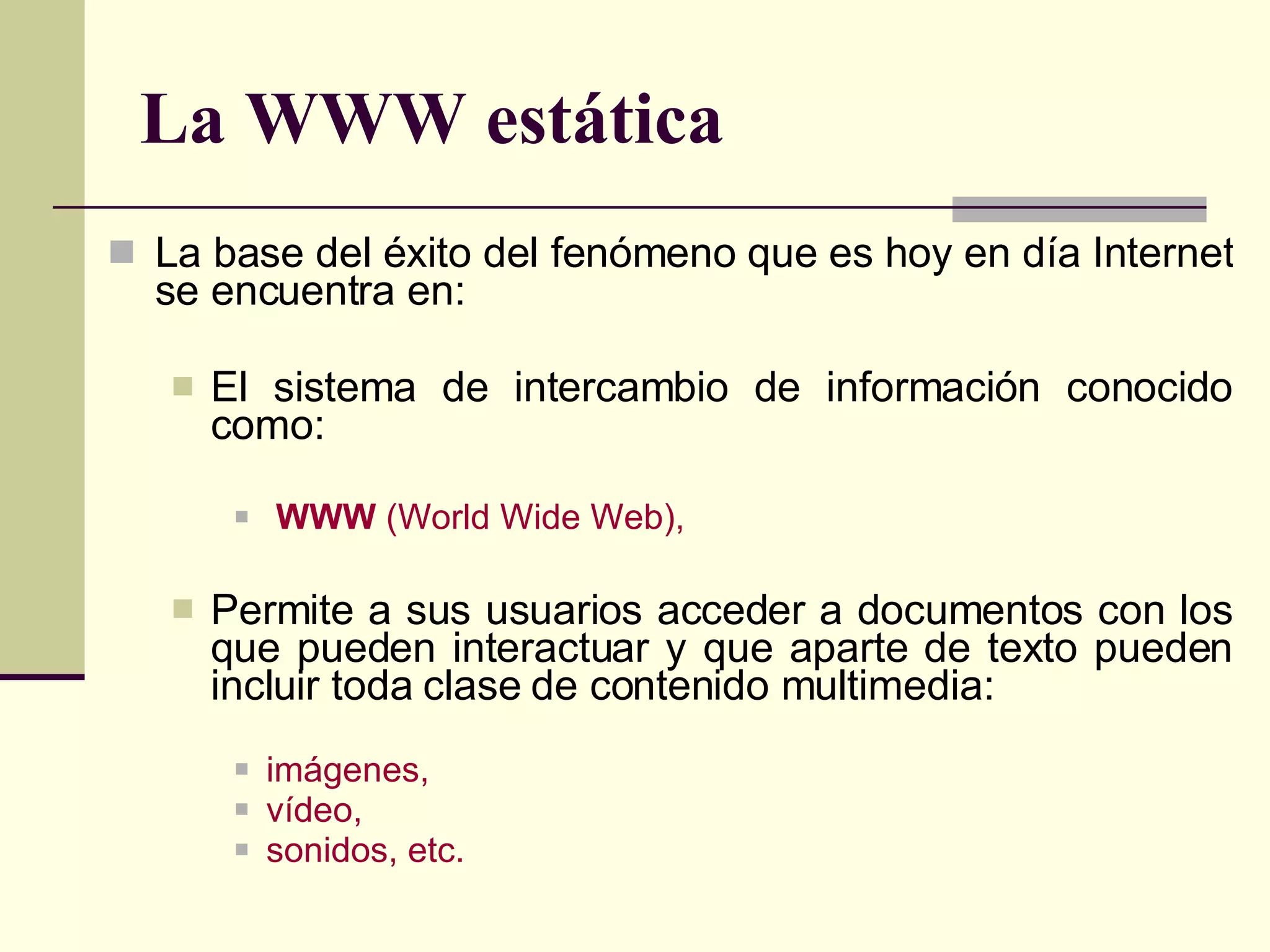 La WWW estática La base del éxito del fenómeno que es hoy en día Internet se encuentra en: El sistema de intercambio de información conocido como: WWW  (World Wide Web), Permite a sus usuarios acceder a documentos con los que pueden interactuar y que aparte de texto pueden incluir toda clase de contenido multimedia: imágenes, vídeo,  sonidos, etc. 