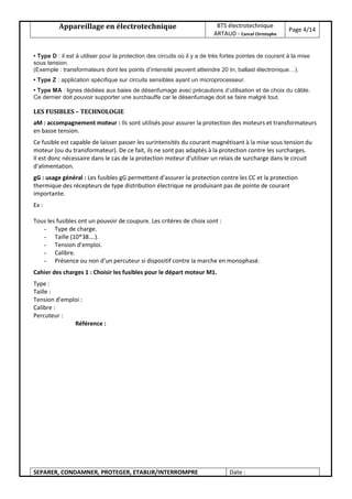 Appareillage en électrotechnique BTS électrotechnique
ARTAUD - Cancel Christophe
Page 4/14
SEPARER, CONDAMNER, PROTEGER, ETABLIR/INTERROMPRE Date :
• Type D : il est à utiliser pour la protection des circuits où il y a de très fortes pointes de courant à la mise
sous tension.
(Exemple : transformateurs dont les points d’intensité peuvent atteindre 20 In, ballast électronique…).
• Type Z : application spécifique sur circuits sensibles ayant un microprocesseur.
• Type MA : lignes dédiées aux baies de désenfumage avec précautions d’utilisation et de choix du câble.
Ce dernier doit pouvoir supporter une surchauffe car le désenfumage doit se faire malgré tout.
LES FUSIBLES – TECHNOLOGIE
aM : accompagnement moteur : Ils sont utilisés pour assurer la protection des moteurs et transformateurs
en basse tension.
Ce fusible est capable de laisser passer les surintensités du courant magnétisant à la mise sous tension du
moteur (ou du transformateur). De ce fait, ils ne sont pas adaptés à la protection contre les surcharges.
Il est donc nécessaire dans le cas de la protection moteur d'utiliser un relais de surcharge dans le circuit
d'alimentation.
gG : usage général : Les fusibles gG permettent d’assurer la protection contre les CC et la protection
thermique des récepteurs de type distribution électrique ne produisant pas de pointe de courant
importante.
Ex :
Tous les fusibles ont un pouvoir de coupure. Les critères de choix sont :
- Type de charge.
- Taille (10*38….).
- Tension d’emploi.
- Calibre.
- Présence ou non d’un percuteur si dispositif contre la marche en monophasé.
Cahier des charges 1 : Choisir les fusibles pour le départ moteur M1.
Type :
Taille :
Tension d’emploi :
Calibre :
Percuteur :
Référence :
 