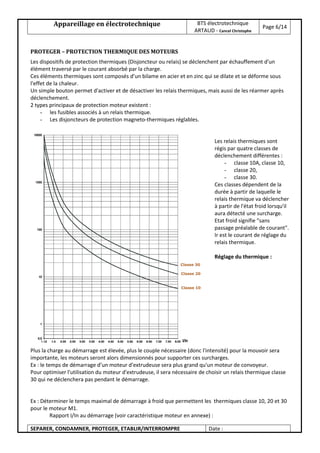Appareillage en électrotechnique BTS électrotechnique
ARTAUD - Cancel Christophe
Page 6/14
SEPARER, CONDAMNER, PROTEGER, ETABLIR/INTERROMPRE Date :
PROTEGER – PROTECTION THERMIQUE DES MOTEURS
Les dispositifs de protection thermiques (Disjoncteur ou relais) se déclenchent par échauffement d'un
élément traversé par le courant absorbé par la charge.
Ces éléments thermiques sont composés d’un bilame en acier et en zinc qui se dilate et se déforme sous
l'effet de la chaleur.
Un simple bouton permet d'activer et de désactiver les relais thermiques, mais aussi de les réarmer après
déclenchement.
2 types principaux de protection moteur existent :
- les fusibles associés à un relais thermique.
- Les disjoncteurs de protection magneto-thermiques réglables.
Les relais thermiques sont
régis par quatre classes de
déclenchement différentes :
- classe 10A, classe 10,
- classe 20,
- classe 30.
Ces classes dépendent de la
durée à partir de laquelle le
relais thermique va déclencher
à partir de l'état froid lorsqu'il
aura détecté une surcharge.
Etat froid signifie "sans
passage préalable de courant".
Ir est le courant de réglage du
relais thermique.
Réglage du thermique :
Le relais se règle à la valeur
nominale du courant absorbé
par le récepteur qu'il protège
Ir = In.
Plus la charge au démarrage est élevée, plus le couple nécessaire (donc l'intensité) pour la mouvoir sera
importante, les moteurs seront alors dimensionnés pour supporter ces surcharges.
Ex : le temps de démarrage d’un moteur d'extrudeuse sera plus grand qu'un moteur de convoyeur.
Pour optimiser l'utilisation du moteur d'extrudeuse, il sera nécessaire de choisir un relais thermique classe
30 qui ne déclenchera pas pendant le démarrage.
Ex : Déterminer le temps maximal de démarrage à froid que permettent les thermiques classe 10, 20 et 30
pour le moteur M1.
Rapport I/In au démarrage (voir caractéristique moteur en annexe) :
 