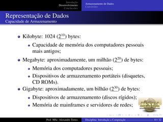 Introdução
Desenvolvimento
Conclucsões
Armazenamento de Dados
Conversões
Representação de Dados
Capacidade de Armazenamento
Kilobyte: 1024 (210
) bytes:
Capacidade de memória dos computadores pessoais
mais antigos;
Megabyte: aproximadamente, um milhão (220
) de bytes:
Memória dos computadores pessoais;
Dispositivos de armazenamento portáteis (disquetes,
CD ROMs).
Gigabyte: aproximadamente, um bilhão (230
) de bytes:
Dispositivos de armazenamento (discos rígidos);
Memória de mainframes e servidores de redes;
Prof. MSc. Alexandre Torres Disciplina: Introdução a Computação —————————— 10 / 22
 