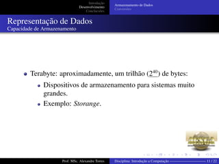 Introdução
Desenvolvimento
Conclucsões
Armazenamento de Dados
Conversões
Representação de Dados
Capacidade de Armazenamento
Terabyte: aproximadamente, um trilhão (240
) de bytes:
Dispositivos de armazenamento para sistemas muito
grandes.
Exemplo: Storange.
Prof. MSc. Alexandre Torres Disciplina: Introdução a Computação —————————— 11 / 22
 