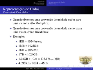 Introdução
Desenvolvimento
Conclucsões
Armazenamento de Dados
Conversões
Representação de Dados
Conversão de Capacidades
Quando tivermos uma conversão de unidade maior para
uma menor, então Multiplica;
Quando tivermos uma conversão de unidade menor para
uma maior, então Dividimos;
Exemplo:
1KB = 1024 bytes;
1MB = 1024KB;
1GB = 1024MB;
1TB = 1024GB;
1,74GB x 1024 = 178.176.... MB;
4.096KB / 1024 = 4MB.
Prof. MSc. Alexandre Torres Disciplina: Introdução a Computação —————————— 12 / 22
 