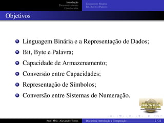 Introdução
Desenvolvimento
Conclucsões
Linguagem Binária
Bit, Bayte e Palavra
Objetivos
1 Linguagem Binária e a Representação de Dados;
2 Bit, Byte e Palavra;
3 Capacidade de Armazenamento;
4 Conversão entre Capacidades;
5 Representação de Símbolos;
6 Conversão entre Sistemas de Numeração.
Prof. MSc. Alexandre Torres Disciplina: Introdução a Computação —————————— 2 / 22
 