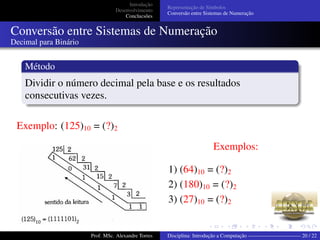 Introdução
Desenvolvimento
Conclucsões
Representação de Símbolos
Conversão entre Sistemas de Numeração
Conversão entre Sistemas de Numeração
Decimal para Binário
Método
Dividir o número decimal pela base e os resultados
consecutivas vezes.
Exemplo: (125)10 = (?)2
Exemplos:
1) (64)10 = (?)2
2) (180)10 = (?)2
3) (27)10 = (?)2
Prof. MSc. Alexandre Torres Disciplina: Introdução a Computação —————————— 20 / 22
 