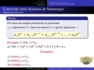 Introdução
Desenvolvimento
Conclucsões
Representação de Símbolos
Conversão entre Sistemas de Numeração
Conversão entre Sistemas de Numeração
Binário para Decimal
Método
Por meio da notação polinomial ou posicional.
an = algarismos | b = base do número | n = qtd de algarismos -1
Exemplo: (110)2 = (?)10
a) 1102 = 1x22
+ 1x21
+ 0x20
= 4 + 2 + 0 = 610
Exemplos:
1) (10101)2 = (?)10
2) (01001)2 = (?)10
3) (101000)2 = (?)10
4) (110111) = (?)Prof. MSc. Alexandre Torres Disciplina: Introdução a Computação —————————— 21 / 22
 