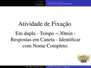 Introdução
Desenvolvimento
Conclucsões
Representação de Símbolos
Conversão entre Sistemas de Numeração
Atividade de Fixação
Em dupla - Tempo ∼30min -
Respostas em Caneta - Identiﬁcar
com Nome Completo.
Prof. MSc. Alexandre Torres Disciplina: Introdução a Computação —————————— 22 / 22
 