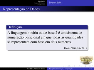 Introdução
Desenvolvimento
Conclucsões
Linguagem Binária
Bit, Bayte e Palavra
Representação de Dados
Deﬁnição
A linguagem binária ou de base 2 é um sistema de
numeração posicional em que todas as quantidades
se representam com base em dois números.
Fonte: Wikipédia, 2015
Prof. MSc. Alexandre Torres Disciplina: Introdução a Computação —————————— 3 / 22
 