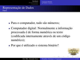 Introdução
Desenvolvimento
Conclucsões
Linguagem Binária
Bit, Bayte e Palavra
Representação de Dados
Fatos
Para o computador, tudo são números;
Computador digital: Normalmente a informação
processada é de forma numérica ou texto
(codiﬁcada internamente através de um código
numérico);
Por que é utilizado o sistema binário?
Prof. MSc. Alexandre Torres Disciplina: Introdução a Computação —————————— 4 / 22
 