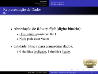 Introdução
Desenvolvimento
Conclucsões
Linguagem Binária
Bit, Bayte e Palavra
Representação de Dados
Bit
Abreviação de Binary digit (digito binário):
Dois valores possíveis: 0 e 1;
Nuca pode estar vazio;
Unidade básica para armazenar dados;
0 signiﬁca desligado, 1 signiﬁca ligado.
Prof. MSc. Alexandre Torres Disciplina: Introdução a Computação —————————— 6 / 22
 