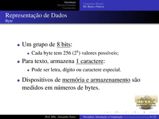 Introdução
Desenvolvimento
Conclucsões
Linguagem Binária
Bit, Bayte e Palavra
Representação de Dados
Byte
Um grupo de 8 bits:
Cada byte tem 256 (28
) valores possíveis;
Para texto, armazena 1 caractere:
Pode ser letra, dígito ou caractere especial.
Dispositivos de memória e armazenamento são
medidos em números de bytes.
Prof. MSc. Alexandre Torres Disciplina: Introdução a Computação —————————— 8 / 22
 