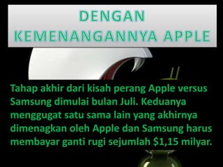 Tahap akhir dari kisah perang Apple versus
Samsung dimulai bulan Juli. Keduanya
menggugat satu sama lain yang akhirnya
dimenagkan oleh Apple dan Samsung harus
membayar ganti rugi sejumlah $1,15 milyar.
 