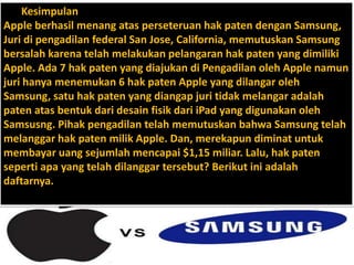 Kesimpulan
Apple berhasil menang atas perseteruan hak paten dengan Samsung,
Juri di pengadilan federal San Jose, California, memutuskan Samsung
bersalah karena telah melakukan pelangaran hak paten yang dimiliki
Apple. Ada 7 hak paten yang diajukan di Pengadilan oleh Apple namun
juri hanya menemukan 6 hak paten Apple yang dilangar oleh
Samsung, satu hak paten yang diangap juri tidak melangar adalah
paten atas bentuk dari desain fisik dari iPad yang digunakan oleh
Samsusng. Pihak pengadilan telah memutuskan bahwa Samsung telah
melanggar hak paten milik Apple. Dan, merekapun diminat untuk
membayar uang sejumlah mencapai $1,15 miliar. Lalu, hak paten
seperti apa yang telah dilanggar tersebut? Berikut ini adalah
daftarnya.
 
