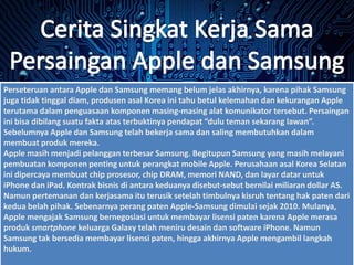 Perseteruan antara Apple dan Samsung memang belum jelas akhirnya, karena pihak Samsung
juga tidak tinggal diam, produsen asal Korea ini tahu betul kelemahan dan kekurangan Apple
terutama dalam penguasaan komponen masing-masing alat komunikator tersebut. Persaingan
ini bisa dibilang suatu fakta atas terbuktinya pendapat “dulu teman sekarang lawan”.
Sebelumnya Apple dan Samsung telah bekerja sama dan saling membutuhkan dalam
membuat produk mereka.
Apple masih menjadi pelanggan terbesar Samsung. Begitupun Samsung yang masih melayani
pembuatan komponen penting untuk perangkat mobile Apple. Perusahaan asal Korea Selatan
ini dipercaya membuat chip prosesor, chip DRAM, memori NAND, dan layar datar untuk
iPhone dan iPad. Kontrak bisnis di antara keduanya disebut-sebut bernilai miliaran dollar AS.
Namun pertemanan dan kerjasama itu terusik setelah timbulnya kisruh tentang hak paten dari
kedua belah pihak. Sebenarnya perang paten Apple-Samsung dimulai sejak 2010. Mulanya,
Apple mengajak Samsung bernegosiasi untuk membayar lisensi paten karena Apple merasa
produk smartphone keluarga Galaxy telah meniru desain dan software iPhone. Namun
Samsung tak bersedia membayar lisensi paten, hingga akhirnya Apple mengambil langkah
hukum.
 