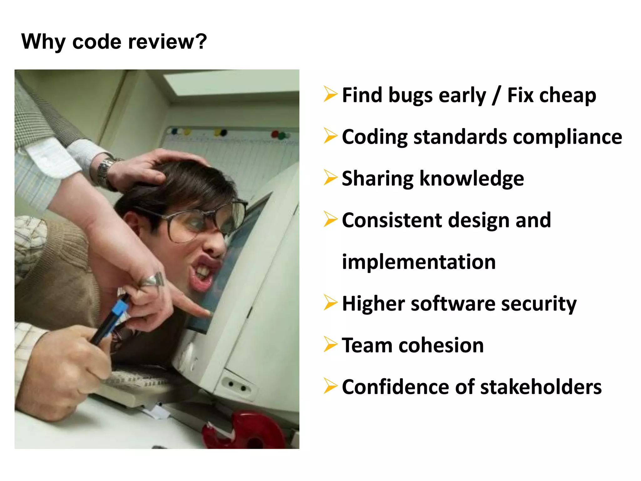 Why code review?
Find bugs early / Fix cheap
Coding standards compliance
Sharing knowledge
Consistent design and
implementation
Higher software security
Team cohesion
Confidence of stakeholders
 