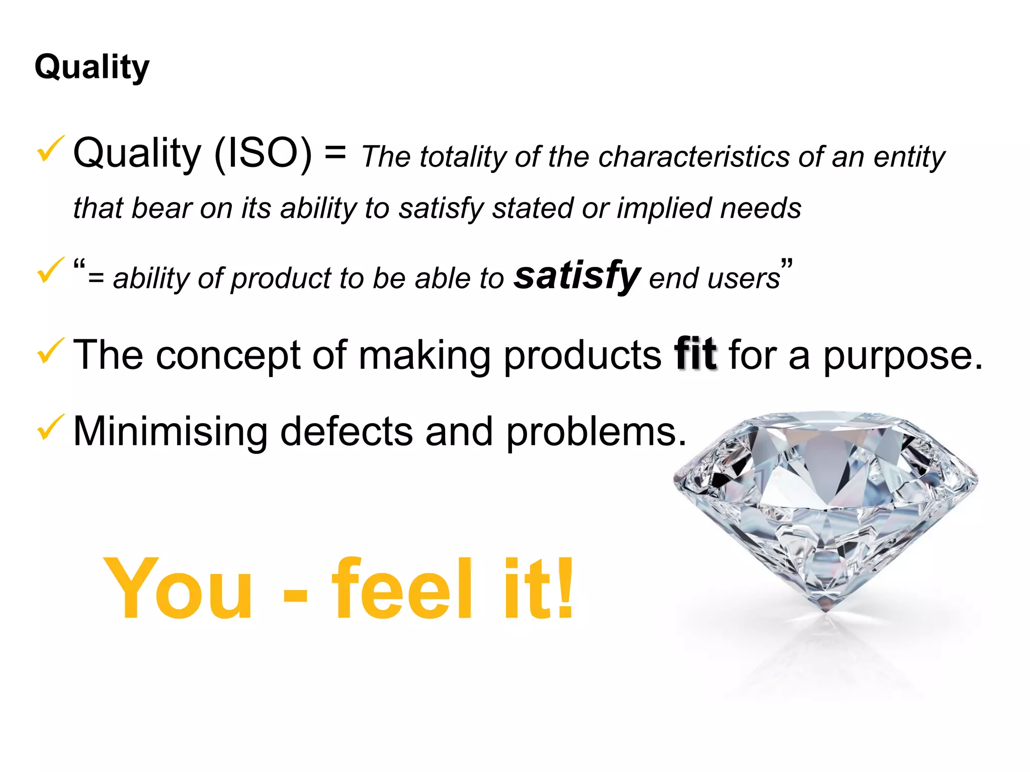 Quality
Quality (ISO) = The totality of the characteristics of an entity
that bear on its ability to satisfy stated or implied needs
“= ability of product to be able to satisfy end users”
The concept of making products fit for a purpose.
Minimising defects and problems.
You - feel it!
 