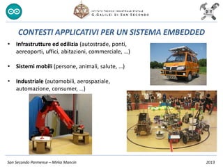 San Secondo Parmense – Mirko Mancin 2013
CONTESTI APPLICATIVI PER UN SISTEMA EMBEDDED
• Infrastrutture ed edilizia (autostrade, ponti,
aereoporti, uffici, abitazioni, commerciale, …)
• Sistemi mobili (persone, animali, salute, …)
• Industriale (automobili, aerospaziale,
automazione, consumer, …)
 