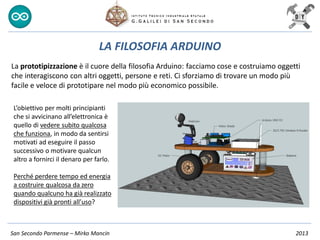 San Secondo Parmense – Mirko Mancin 2013
LA FILOSOFIA ARDUINO
La prototipizzazione è il cuore della filosofia Arduino: facciamo cose e costruiamo oggetti
che interagiscono con altri oggetti, persone e reti. Ci sforziamo di trovare un modo più
facile e veloce di prototipare nel modo più economico possibile.
L’obiettivo per molti principianti
che si avvicinano all’elettronica è
quello di vedere subito qualcosa
che funziona, in modo da sentirsi
motivati ad eseguire il passo
successivo o motivare qualcun
altro a fornirci il denaro per farlo.
Perché perdere tempo ed energia
a costruire qualcosa da zero
quando qualcuno ha già realizzato
dispositivi già pronti all’uso?
 