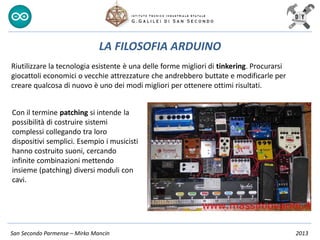 San Secondo Parmense – Mirko Mancin 2013
LA FILOSOFIA ARDUINO
Riutilizzare la tecnologia esistente è una delle forme migliori di tinkering. Procurarsi
giocattoli economici o vecchie attrezzature che andrebbero buttate e modificarle per
creare qualcosa di nuovo è uno dei modi migliori per ottenere ottimi risultati.
Con il termine patching si intende la
possibilità di costruire sistemi
complessi collegando tra loro
dispositivi semplici. Esempio i musicisti
hanno costruito suoni, cercando
infinite combinazioni mettendo
insieme (patching) diversi moduli con
cavi.
 