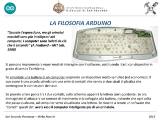 San Secondo Parmense – Mirko Mancin 2013
LA FILOSOFIA ARDUINO
Si possono implementare nuovi modi di interagire con il software, sostituendo i tasti con dispositivi in
grado di sentire l’ambiente.
Se smontate una tastiera di un computer scoprirete un dispositivo molto semplice (ed economico). Il
suo cuore è una piccola scheda con una serie di contatti che vanno ai due strati di plastica che
contengono le connessioni dei tasti.
Se provate a fare ponte tra i due contatti, sullo schermo apparirà la lettera corrispondente. Se ora
immaginate di attaccare un sensore di movimento e lo collegate alla tastiera, noterete che ogni volta
che passa qualcuno, sul computer verrà visualizzata una lettera. Se riuscite a creare un software che
‘’correli’’ questi dati avete reso il computer intelligente più di un orinatoio.
‘’Scusate l’espressione, ma gli orinatoi
maschili sono più intelligenti dei
computer. I computer sono isolati da ciò
che li circonda’’ (A.Pentland – MIT Lab,
1998)
 
