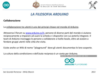 San Secondo Parmense – Mirko Mancin 2013
LA FILOSOFIA ARDUINO
Collaborazione
La collaborazione tra utenti è uno dei principi chiave nel mondo di Arduino.
Attraverso il forum su www.arduino.cc/it, persone di diverse parti del mondo si aiutano
reciprocamente a imparare ad usare la scheda e i dispositivi con cui poterla integrare. Il
team di Arduino incoraggia le persone a collaborare a livello locale, oltre ad aiutare a
fondare gruppi utenti nelle città che visita.
Esiste anche un Wiki di nome ‘’playground’’ dove gli utenti documentao le loro scoperte.
La cultura della condivisione e dell’aiuto reciproco è un vanto per Arduino.
 