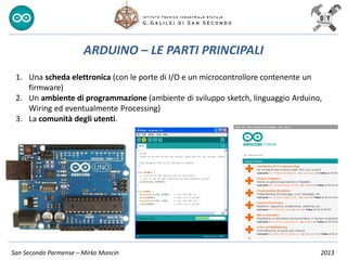 San Secondo Parmense – Mirko Mancin 2013
ARDUINO – LE PARTI PRINCIPALI
1. Una scheda elettronica (con le porte di I/O e un microcontrollore contenente un
firmware)
2. Un ambiente di programmazione (ambiente di sviluppo sketch, linguaggio Arduino,
Wiring ed eventualmente Processing)
3. La comunità degli utenti.
 