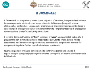 San Secondo Parmense – Mirko Mancin 2013
IL FIRMWARE
Il firmware è un programma, inteso come sequenza d’istruzioni, integrato direttamente
in un componente elettronico nel senso più vasto del termine (integrati, schede
elettroniche, periferiche). Lo scopo del programma è di avviare il componente stesso e
consentirgli di interagire con altri componenti tramite l'implementazione di protocolli di
comunicazione o interfacce di programmazione.
Il termine deriva dall'unione di "firm" (azienda) e "ware" (componente), indica che il
programma non è immediatamente modificabile dall'utente finale, ovvero risiede
stabilmente nell'hardware integrato in esso, e che si tratta del punto di incontro fra
componenti logiche e fisiche, ossia fra hardware e software.
Quando si parla di firmware per una scheda elettronica (come una scheda di
espansione per computer) questo generalmente trova posto all'interno di una memoria
ROM o flash.
 