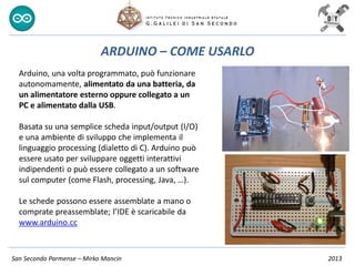 San Secondo Parmense – Mirko Mancin 2013
ARDUINO – COME USARLO
Arduino, una volta programmato, può funzionare
autonomamente, alimentato da una batteria, da
un alimentatore esterno oppure collegato a un
PC e alimentato dalla USB.
Basata su una semplice scheda input/output (I/O)
e una ambiente di sviluppo che implementa il
linguaggio processing (dialetto di C). Arduino può
essere usato per sviluppare oggetti interattivi
indipendenti o può essere collegato a un software
sul computer (come Flash, processing, Java, …).
Le schede possono essere assemblate a mano o
comprate preassemblate; l’IDE è scaricabile da
www.arduino.cc
 