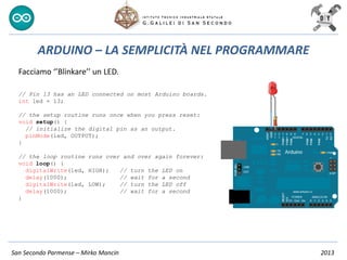 San Secondo Parmense – Mirko Mancin 2013
ARDUINO – LA SEMPLICITÀ NEL PROGRAMMARE
Facciamo ‘’Blinkare’’ un LED.
// Pin 13 has an LED connected on most Arduino boards.
int led = 13;
// the setup routine runs once when you press reset:
void setup() {
// initialize the digital pin as an output.
pinMode(led, OUTPUT);
}
// the loop routine runs over and over again forever:
void loop() {
digitalWrite(led, HIGH); // turn the LED on
delay(1000); // wait for a second
digitalWrite(led, LOW); // turn the LED off
delay(1000); // wait for a second
}
 