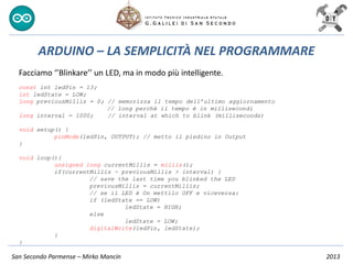 San Secondo Parmense – Mirko Mancin 2013
ARDUINO – LA SEMPLICITÀ NEL PROGRAMMARE
Facciamo ‘’Blinkare’’ un LED, ma in modo più intelligente.
const int ledPin = 13;
int ledState = LOW;
long previousMillis = 0; // memorizza il tempo dell’ultimo aggiornamento
// long perchè il tempo è in millisecondi
long interval = 1000; // interval at which to blink (milliseconds)
void setup() {
pinMode(ledPin, OUTPUT); // metto il piedino in Output
}
void loop(){
unsigned long currentMillis = millis();
if(currentMillis - previousMillis > interval) {
// save the last time you blinked the LED
previousMillis = currentMillis;
// se il LED è On mettilo OFF e viceversa:
if (ledState == LOW)
ledState = HIGH;
else
ledState = LOW;
digitalWrite(ledPin, ledState);
}
}
 