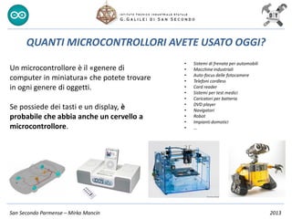 San Secondo Parmense – Mirko Mancin 2013
Un microcontrollore è il «genere di
computer in miniatura» che potete trovare
in ogni genere di oggetti.
Se possiede dei tasti e un display, è
probabile che abbia anche un cervello a
microcontrollore.
QUANTI MICROCONTROLLORI AVETE USATO OGGI?
• Sistemi di frenata per automobili
• Macchine industriali
• Auto-focus delle fotocamere
• Telefoni cordless
• Card reader
• Sistemi per test medici
• Caricatori per batteria
• DVD player
• Navigatori
• Robot
• Impianti domotici
• …
 