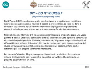 San Secondo Parmense – Mirko Mancin 2013
DIY – DO IT YOURSELF
(http://www.doityourself.com/)
Do-It-Yourself (DIY) è un termine usato per descrivere la progettazione, modifica o
riparazione di qualcosa senza l'ausilio di esperti o professionisti. La frase fai da te è
entrata in uso comune nel 1950 come riferimento ai progetti di miglioramento
domestico che le persone potrebbero autonomamente fare indipendentemente.
Negli ultimi anni, il termine DIY ha assunto un significato più ampio che copre una vasta
gamma di abilità. Grazie alla concezione di fai da te sono nate vere e proprie comunità di
nicchia nelle quali è possibile discutere, commentare, migliorare progetti con dispositivi
differenti (come nel caso di Arduino). Per questo motivo, non sono più necessari mesi di
studio per sviluppare progetti basati su questi dispositivi: bastano, infatti, poche
settimane per fare progetti veramente interessanti.
Per esempio Sebastian Alegria, un ragazzo di quattordici anni cileno, ha creato un
sistema di rilevamento per i terremoti e li pubblica su twitter ed ha anticipato un
progetto governativo di un anno.
 