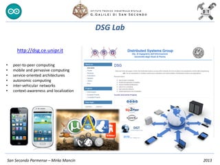 DSG Lab
San Secondo Parmense – Mirko Mancin 2013
http://dsg.ce.unipr.it
• peer-to-peer computing
• mobile and pervasive computing
• service-oriented architectures
• autonomic computing
• inter-vehicular networks
• context-awareness and localization
 