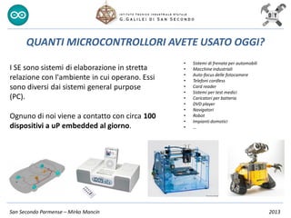 San Secondo Parmense – Mirko Mancin 2013
I SE sono sistemi di elaborazione in stretta
relazione con l'ambiente in cui operano. Essi
sono diversi dai sistemi general purpose
(PC).
Ognuno di noi viene a contatto con circa 100
dispositivi a uP embedded al giorno.
QUANTI MICROCONTROLLORI AVETE USATO OGGI?
• Sistemi di frenata per automobili
• Macchine industriali
• Auto-focus delle fotocamere
• Telefoni cordless
• Card reader
• Sistemi per test medici
• Caricatori per batteria
• DVD player
• Navigatori
• Robot
• Impianti domotici
• …
 