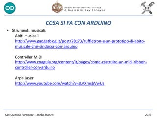 San Secondo Parmense – Mirko Mancin 2013
COSA SI FA CON ARDUINO
• Strumenti musicali:
Abiti musicali
http://www.gadgetblog.it/post/28173/ruffletron-e-un-prototipo-di-abito-
musicale-che-sindossa-con-arduino
Controller MIDI
http://www.coagula.org/content/it/pages/come-costruire-un-midi-ribbon-
controller-con-arduino
Arpa Laser
http://www.youtube.com/watch?v=sLVXmsbVwUs
 
