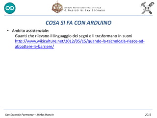 San Secondo Parmense – Mirko Mancin 2013
COSA SI FA CON ARDUINO
• Ambito assistenziale:
Guanti che rilevano il linguaggio dei segni e li trasformano in suoni
http://www.wikiculture.net/2012/05/15/quando-la-tecnologia-riesce-ad-
abbattere-le-barriere/
 