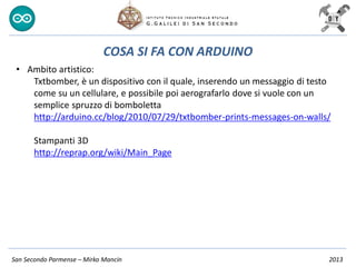San Secondo Parmense – Mirko Mancin 2013
COSA SI FA CON ARDUINO
• Ambito artistico:
Txtbomber, è un dispositivo con il quale, inserendo un messaggio di testo
come su un cellulare, e possibile poi aerografarlo dove si vuole con un
semplice spruzzo di bomboletta
http://arduino.cc/blog/2010/07/29/txtbomber-prints-messages-on-walls/
Stampanti 3D
http://reprap.org/wiki/Main_Page
 