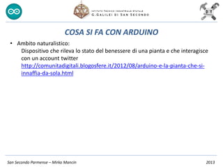 San Secondo Parmense – Mirko Mancin 2013
COSA SI FA CON ARDUINO
• Ambito naturalistico:
Dispositivo che rileva lo stato del benessere di una pianta e che interagisce
con un account twitter
http://comunitadigitali.blogosfere.it/2012/08/arduino-e-la-pianta-che-si-
innaffia-da-sola.html
 