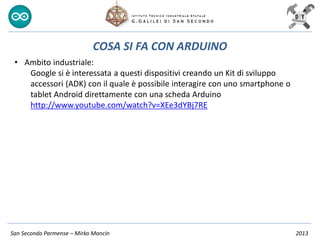 San Secondo Parmense – Mirko Mancin 2013
COSA SI FA CON ARDUINO
• Ambito industriale:
Google si è interessata a questi dispositivi creando un Kit di sviluppo
accessori (ADK) con il quale è possibile interagire con uno smartphone o
tablet Android direttamente con una scheda Arduino
http://www.youtube.com/watch?v=XEe3dYBj7RE
 