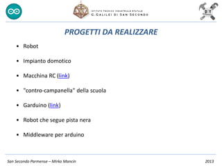 San Secondo Parmense – Mirko Mancin 2013
PROGETTI DA REALIZZARE
• Robot
• Impianto domotico
• Macchina RC (link)
• "contro-campanella" della scuola
• Garduino (link)
• Robot che segue pista nera
• Middleware per arduino
 