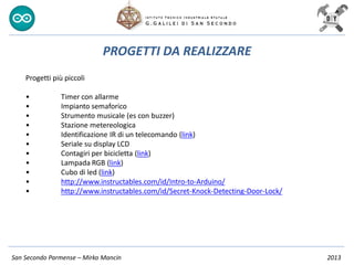 San Secondo Parmense – Mirko Mancin 2013
PROGETTI DA REALIZZARE
Progetti più piccoli
• Timer con allarme
• Impianto semaforico
• Strumento musicale (es con buzzer)
• Stazione metereologica
• Identificazione IR di un telecomando (link)
• Seriale su display LCD
• Contagiri per bicicletta (link)
• Lampada RGB (link)
• Cubo di led (link)
• http://www.instructables.com/id/Intro-to-Arduino/
• http://www.instructables.com/id/Secret-Knock-Detecting-Door-Lock/
 