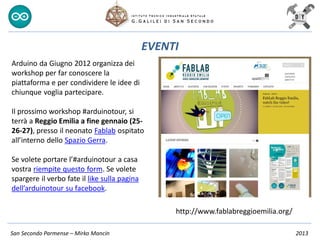 San Secondo Parmense – Mirko Mancin 2013
EVENTI
http://www.fablabreggioemilia.org/
Arduino da Giugno 2012 organizza dei
workshop per far conoscere la
piattaforma e per condividere le idee di
chiunque voglia partecipare.
Il prossimo workshop #arduinotour, si
terrà a Reggio Emilia a fine gennaio (25-
26-27), presso il neonato Fablab ospitato
all’interno dello Spazio Gerra.
Se volete portare l’#arduinotour a casa
vostra riempite questo form. Se volete
spargere il verbo fate il like sulla pagina
dell’arduinotour su facebook.
 