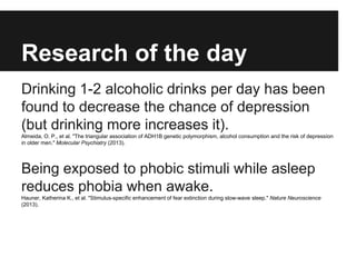 Research of the day
Drinking 1-2 alcoholic drinks per day has been
found to decrease the chance of depression
(but drinking more increases it).
Almeida, O. P., et al. "The triangular association of ADH1B genetic polymorphism, alcohol consumption and the risk of depression
in older men." Molecular Psychiatry (2013).
Being exposed to phobic stimuli while asleep
reduces phobia when awake.
Hauner, Katherina K., et al. "Stimulus-specific enhancement of fear extinction during slow-wave sleep." Nature Neuroscience
(2013).
 
