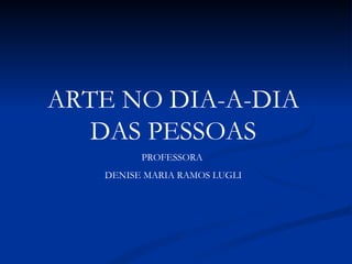 ARTE NO DIA-A-DIA DAS PESSOAS PROFESSORA  DENISE MARIA RAMOS LUGLI 