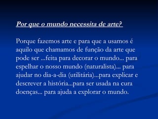 Por que o mundo necessita de arte?  Porque fazemos arte e para que a usamos é aquilo que chamamos de função da arte que pode ser ...feita para decorar o mundo... para espelhar o nosso mundo (naturalista)... para ajudar no dia-a-dia (utilitária)...para explicar e descrever a história...para ser usada na cura doenças... para ajuda a explorar o mundo.  